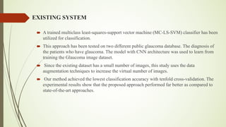EXISTING SYSTEM
´ A trained multiclass least-squares-support vector machine (MC-LS-SVM) classifier has been
utilized for classification.
´ This approach has been tested on two different public glaucoma database. The diagnosis of
the patients who have glaucoma. The model with CNN architecture was used to learn from
training the Glaucoma image dataset.
´ Since the existing dataset has a small number of images, this study uses the data
augmentation techniques to increase the virtual number of images.
´ Our method achieved the lowest classification accuracy with tenfold cross-validation. The
experimental results show that the proposed approach performed far better as compared to
state-of-the-art approaches.
 