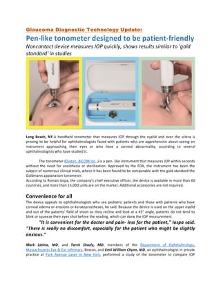 Glaucoma Diagnostic Technology Update:
Pen-like tonometer designed to be patient-friendly
Noncontact device measures IOP quickly, shows results similar to 'gold
standard' in studies
Long Beach, NY-A handheld tonometer that measures IOP through the eyelid and over the sclera is
proving to be helpful for ophthalmologists faced with patients who are apprehensive about seeing an
instrument approaching their eyes or who have a corneal abnormality, according to several
ophthalmologists who have studied it.
The tonometer (Diaton, BiCOM Inc.,) is a pen­ like instrument that measures IOP within seconds
without the need for anesthesia or sterilization. Approved by the FDA, the instrument has been the
subject of numerous clinical trials, where it has been found to be comparable with the gold standard the
Goldmann applanation tonometer.
According to Roman Iospa, the company's chief executive officer, the device is available in more than 60
countries, and more than 15,000 units are on the market. Additional accessories are not required.
Convenience for all
The device appeals to ophthalmologists who see pediatric patients and those with patients who have
corneal edema or erosions or keratoprostheses, he said. Because the device is used on the upper eyelid
and out of the patients' field of vision as they recline and look at a 45° angle, patients do not tend to
blink or squeeze their eyes shut before the reading, which can skew the IOP measurement.
"It is convenient for the doctor and pain­ less for the patient," Iospa said.
"There is really no discomfort, especially for the patient who might be slightly
anxious."
Mark Latina, MD, and Tarek Shazly, MD, members of the Department of Ophthalmology,
Massachusetts Eye & Ear Infirmary, Boston, and Emil William Chynn, MD, an ophthalmologist in private
practice at Park Avenue Laser in New York, performed a study of the tonometer to compare IOP
 
