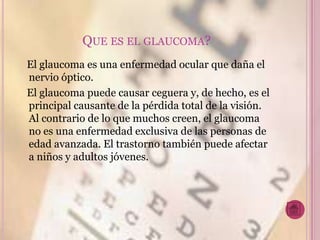 QUE ES EL GLAUCOMA?
El glaucoma es una enfermedad ocular que daña el
nervio óptico.
El glaucoma puede causar ceguera y, de hecho, es el
principal causante de la pérdida total de la visión.
Al contrario de lo que muchos creen, el glaucoma
no es una enfermedad exclusiva de las personas de
edad avanzada. El trastorno también puede afectar
a niños y adultos jóvenes.
 