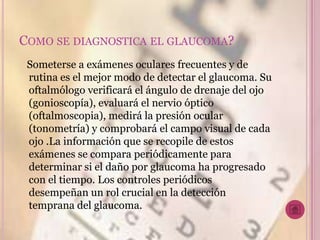 COMO SE DIAGNOSTICA EL GLAUCOMA?
 Someterse a exámenes oculares frecuentes y de
 rutina es el mejor modo de detectar el glaucoma. Su
 oftalmólogo verificará el ángulo de drenaje del ojo
 (gonioscopía), evaluará el nervio óptico
 (oftalmoscopia), medirá la presión ocular
 (tonometría) y comprobará el campo visual de cada
 ojo .La información que se recopile de estos
 exámenes se compara periódicamente para
 determinar si el daño por glaucoma ha progresado
 con el tiempo. Los controles periódicos
 desempeñan un rol crucial en la detección
 temprana del glaucoma.
 