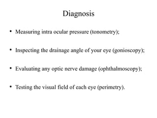 Diagnosis
• Measuring intra ocular pressure (tonometry);
• Inspecting the drainage angle of your eye (gonioscopy);
• Evaluating any optic nerve damage (ophthalmoscopy);
• Testing the visual field of each eye (perimetry).
 
