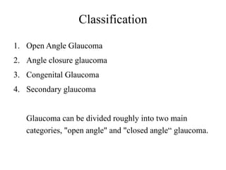 Classification
1. Open Angle Glaucoma
2. Angle closure glaucoma
3. Congenital Glaucoma
4. Secondary glaucoma
Glaucoma can be divided roughly into two main
categories, "open angle" and "closed angle“ glaucoma.
 