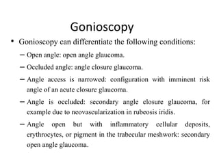 Gonioscopy
• Gonioscopy can differentiate the following conditions:
– Open angle: open angle glaucoma.
– Occluded angle: angle closure glaucoma.
– Angle access is narrowed: configuration with imminent risk
angle of an acute closure glaucoma.
– Angle is occluded: secondary angle closure glaucoma, for
example due to neovascularization in rubeosis iridis.
– Angle open but with inflammatory cellular deposits,
erythrocytes, or pigment in the trabecular meshwork: secondary
open angle glaucoma.
 