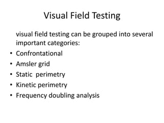 Visual Field Testing
visual field testing can be grouped into several
important categories:
• Confrontational
• Amsler grid
• Static perimetry
• Kinetic perimetry
• Frequency doubling analysis
 