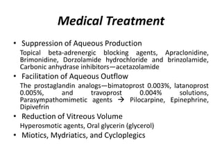 Medical Treatment
• Suppression of Aqueous Production
Topical beta-adrenergic blocking agents, Apraclonidine,
Brimonidine, Dorzolamide hydrochloride and brinzolamide,
Carbonic anhydrase inhibitors—acetazolamide
• Facilitation of Aqueous Outflow
The prostaglandin analogs—bimatoprost 0.003%, latanoprost
0.005%, and travoprost 0.004% solutions,
Parasympathomimetic agents  Pilocarpine, Epinephrine,
Dipivefrin
• Reduction of Vitreous Volume
Hyperosmotic agents, Oral glycerin (glycerol)
• Miotics, Mydriatics, and Cycloplegics
 