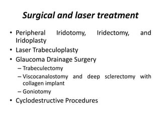 Surgical and laser treatment
• Peripheral Iridotomy, Iridectomy, and
Iridoplasty
• Laser Trabeculoplasty
• Glaucoma Drainage Surgery
– Trabeculectomy
– Viscocanalostomy and deep sclerectomy with
collagen implant
– Goniotomy
• Cyclodestructive Procedures
 