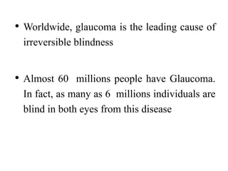 • Worldwide, glaucoma is the leading cause of
irreversible blindness
• Almost 60 millions people have Glaucoma.
In fact, as many as 6 millions individuals are
blind in both eyes from this disease
 