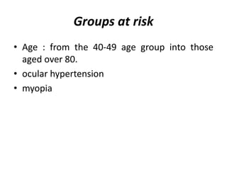Groups at risk
• Age : from the 40-49 age group into those
aged over 80.
• ocular hypertension
• myopia
 