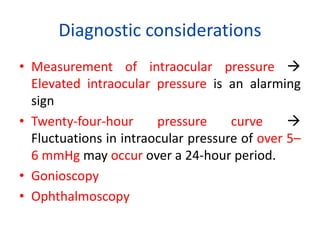 Diagnostic considerations
• Measurement of intraocular pressure 
Elevated intraocular pressure is an alarming
sign
• Twenty-four-hour pressure curve 
Fluctuations in intraocular pressure of over 5–
6 mmHg may occur over a 24-hour period.
• Gonioscopy
• Ophthalmoscopy
 