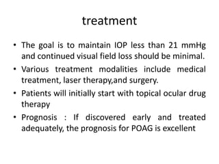treatment
• The goal is to maintain IOP less than 21 mmHg
and continued visual field loss should be minimal.
• Various treatment modalities include medical
treatment, laser therapy,and surgery.
• Patients will initially start with topical ocular drug
therapy
• Prognosis : If discovered early and treated
adequately, the prognosis for POAG is excellent
 