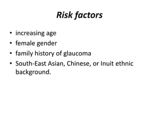 Risk factors
• increasing age
• female gender
• family history of glaucoma
• South-East Asian, Chinese, or Inuit ethnic
background.
 