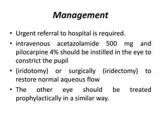 Management
• Urgent referral to hospital is required.
• intravenous acetazolamide 500 mg and
pilocarpine 4% should be instilled in the eye to
constrict the pupil
• (iridotomy) or surgically (iridectomy) to
restore normal aqueous flow
• The other eye should be treated
prophylactically in a similar way.
 