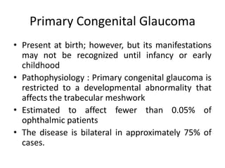 Primary Congenital Glaucoma
• Present at birth; however, but its manifestations
may not be recognized until infancy or early
childhood
• Pathophysiology : Primary congenital glaucoma is
restricted to a developmental abnormality that
affects the trabecular meshwork
• Estimated to affect fewer than 0.05% of
ophthalmic patients
• The disease is bilateral in approximately 75% of
cases.
 