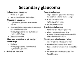 Secondary glaucoma
• Inflammatory glaucoma
– Uveitis of all types
– Fuchs heterochromic iridocyclitis
• Phacogenic glaucoma
– Angle-closure glaucoma with mature
cataract
– Phacoanaphylactic glaucoma secondary to
rupture of lens capsule
– Phacolytic glaucoma due to phacotoxic
meshwork blockage
– Subluxation of lens
• Glaucoma secondary to intraocular
hemorrhage
– Hyphema
– Hemolytic glaucoma, also known as
erythroclastic glaucoma
– Neovascular glaucoma
• Traumatic glaucoma
– Angle recession glaucoma: Traumatic
recession on anterior chamber angle
– Postsurgical glaucoma
– Aphakic pupillary block
– Ciliary block glaucoma
• Drug-induced glaucoma
– Corticosteroid induced glaucoma
– Alpha-chymotrypsin glaucoma.
Postoperative ocular hypertension from
use of alpha chymotrypsin.
• Glaucoma of miscellaneous origin
– Associated with intraocular tumors
– Associated with retinal detachments
– Secondary to severe chemical burns of the
eye
– Associated with essential iris atrophy
– Toxic Glaucoma
 