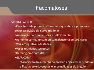•STURGE-WEBER
•Caracterizada por nevus Flammeus que afeta a primeira e
segunda divisão do nervo trigêmio
•Associação com convulsões e déficit mental
•Aumento corneano com ou sem glaucoma em 2/3 casos
•Veias conjuntivais dilatadas
•Vasos retinianos tortuosos
•Hemangioma coroidal
•GLAUCOMA
•Associação do aumento da pressão episcleral secundário
a fístulas arteriovenosas e anormalidades do ângulo
Facomatoses
 