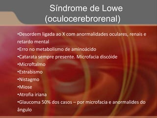 •Desordem ligada ao X com anormalidades oculares, renais e
retardo mental
•Erro no metabolismo de aminoácido
•Catarata sempre presente. Microfacia discóide
•Microftalmo
•Estrabismo
•Nistagmo
•Miose
•Atrofia iriana
•Glaucoma 50% dos casos – por microfacia e anormalides do
ângulo
Síndrome de Lowe
(oculocerebrorenal)
 
