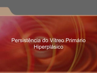 Persistência do Vítreo Primário
Hiperplásico
 