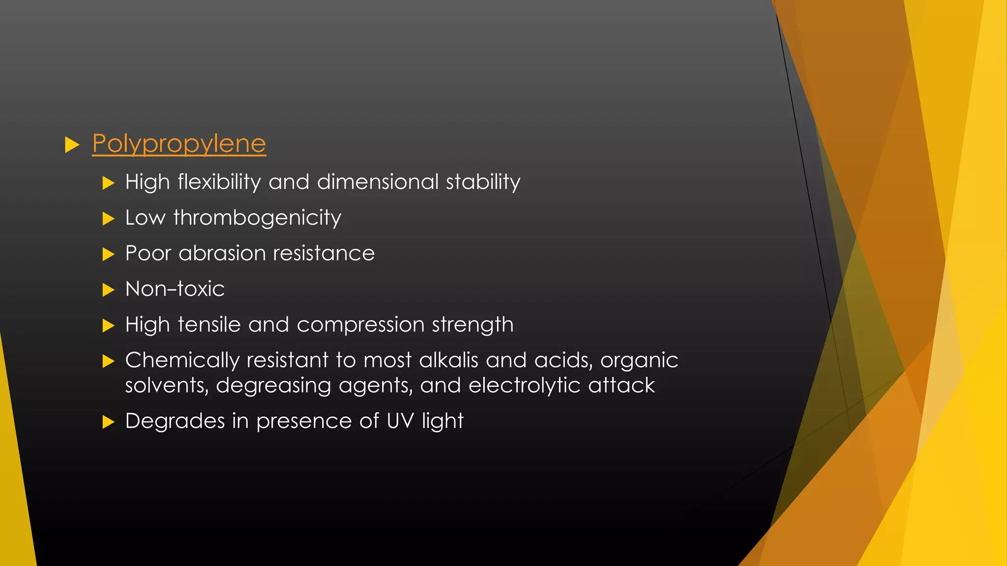  Polypropylene 
 High flexibility and dimensional stability 
 Low thrombogenicity 
 Poor abrasion resistance 
 Non-toxic 
 High tensile and compression strength 
 Chemically resistant to most alkalis and acids, organic 
solvents, degreasing agents, and electrolytic attack 
 Degrades in presence of UV light 
 