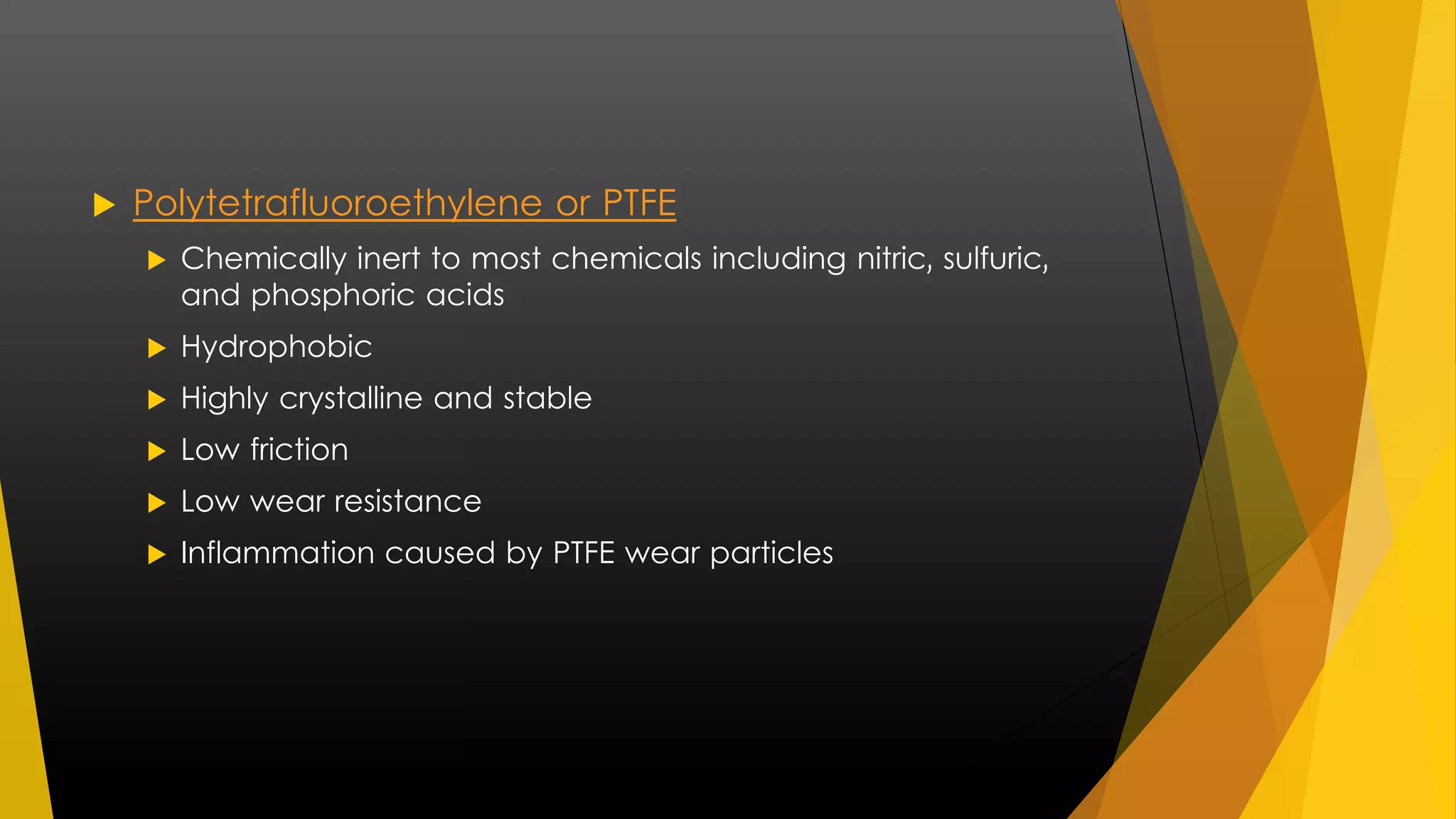 Polytetrafluoroethylene or PTFE 
 Chemically inert to most chemicals including nitric, sulfuric, 
and phosphoric acids 
 Hydrophobic 
 Highly crystalline and stable 
 Low friction 
 Low wear resistance 
 Inflammation caused by PTFE wear particles 
 
