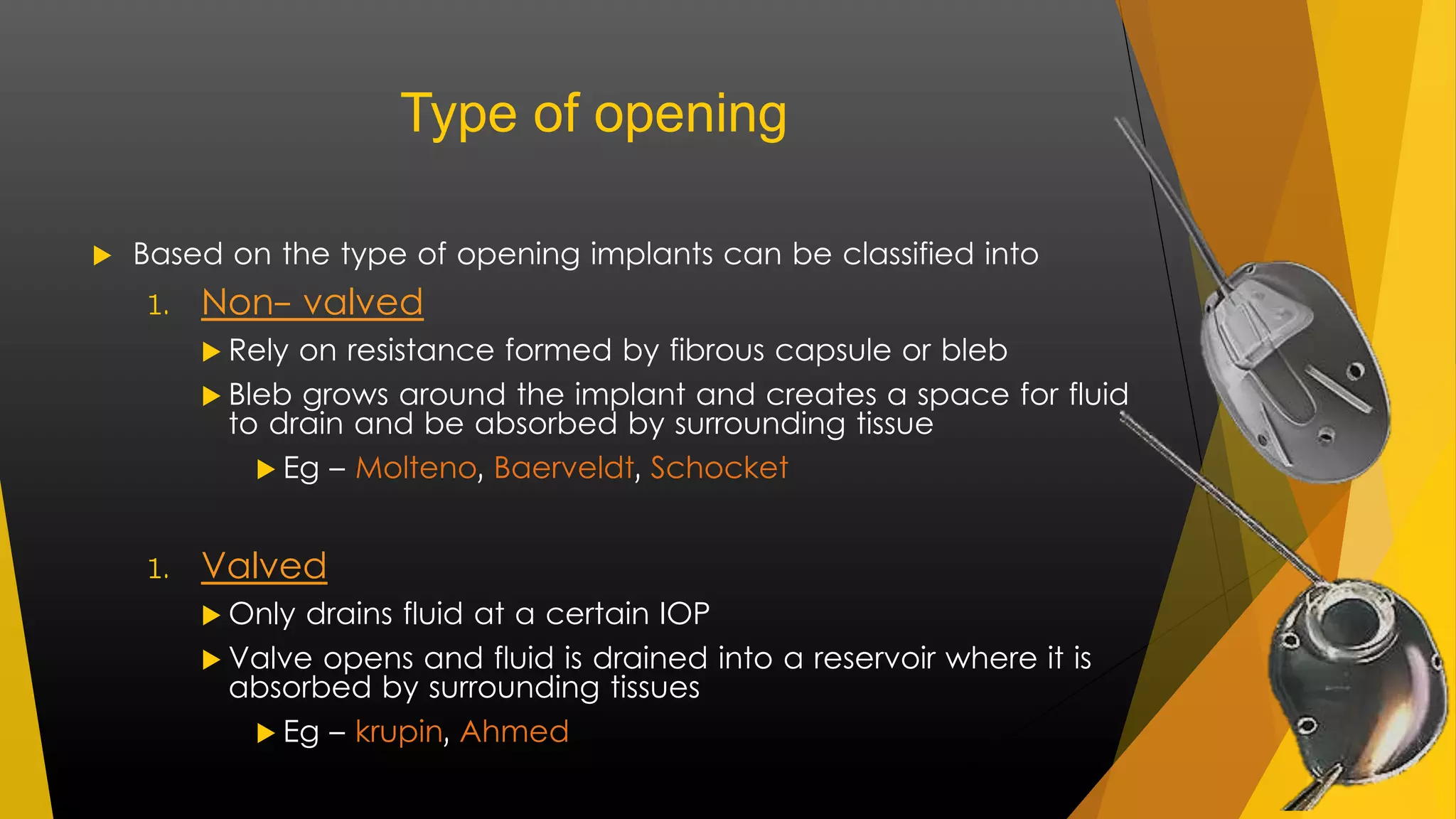 Type of opening 
 Based on the type of opening implants can be classified into 
1. Non- valved 
 Rely on resistance formed by fibrous capsule or bleb 
 Bleb grows around the implant and creates a space for fluid 
to drain and be absorbed by surrounding tissue 
 Eg – Molteno, Baerveldt, Schocket 
1. Valved 
 Only drains fluid at a certain IOP 
 Valve opens and fluid is drained into a reservoir where it is 
absorbed by surrounding tissues 
 Eg – krupin, Ahmed 
 