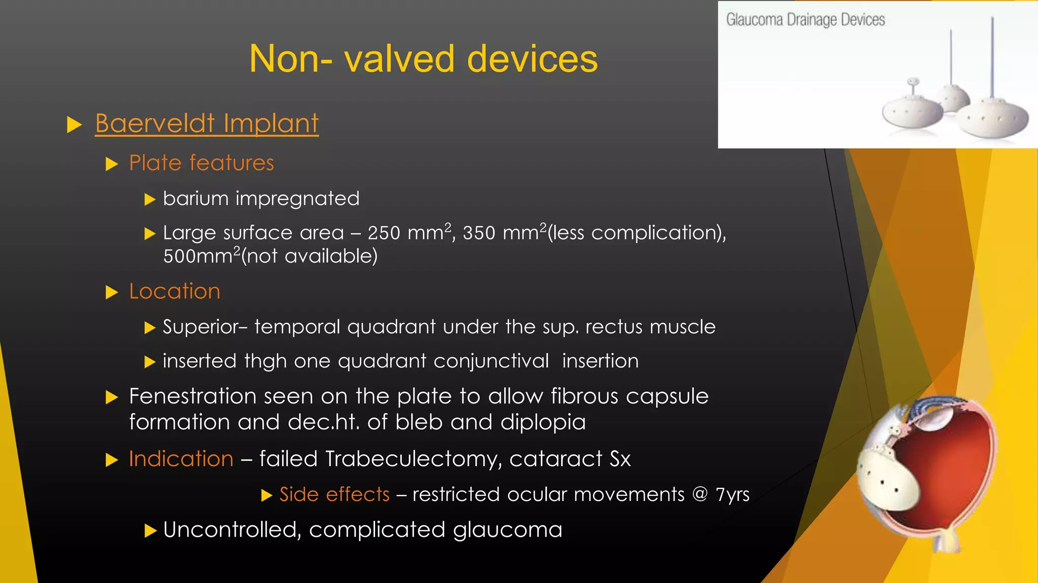 Non- valved devices 
 Baerveldt Implant 
 Plate features 
 barium impregnated 
 Large surface area – 250 mm², 350 mm²(less complication), 
500mm²(not available) 
 Location 
 Superior- temporal quadrant under the sup. rectus muscle 
 inserted thgh one quadrant conjunctival insertion 
 Fenestration seen on the plate to allow fibrous capsule 
formation and dec.ht. of bleb and diplopia 
 Indication – failed Trabeculectomy, cataract Sx 
 Side effects – restricted ocular movements @ 7yrs 
 Uncontrolled, complicated glaucoma 
 