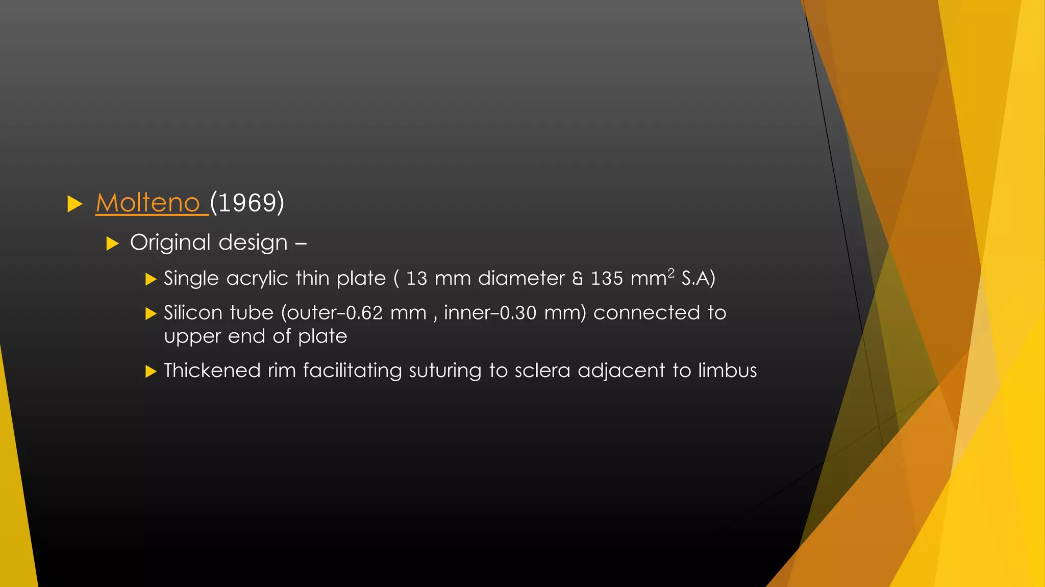  Molteno (1969) 
 Original design – 
 Single acrylic thin plate ( 13 mm diameter & 135 mm² S.A) 
 Silicon tube (outer-0.62 mm , inner-0.30 mm) connected to 
upper end of plate 
 Thickened rim facilitating suturing to sclera adjacent to limbus 
 