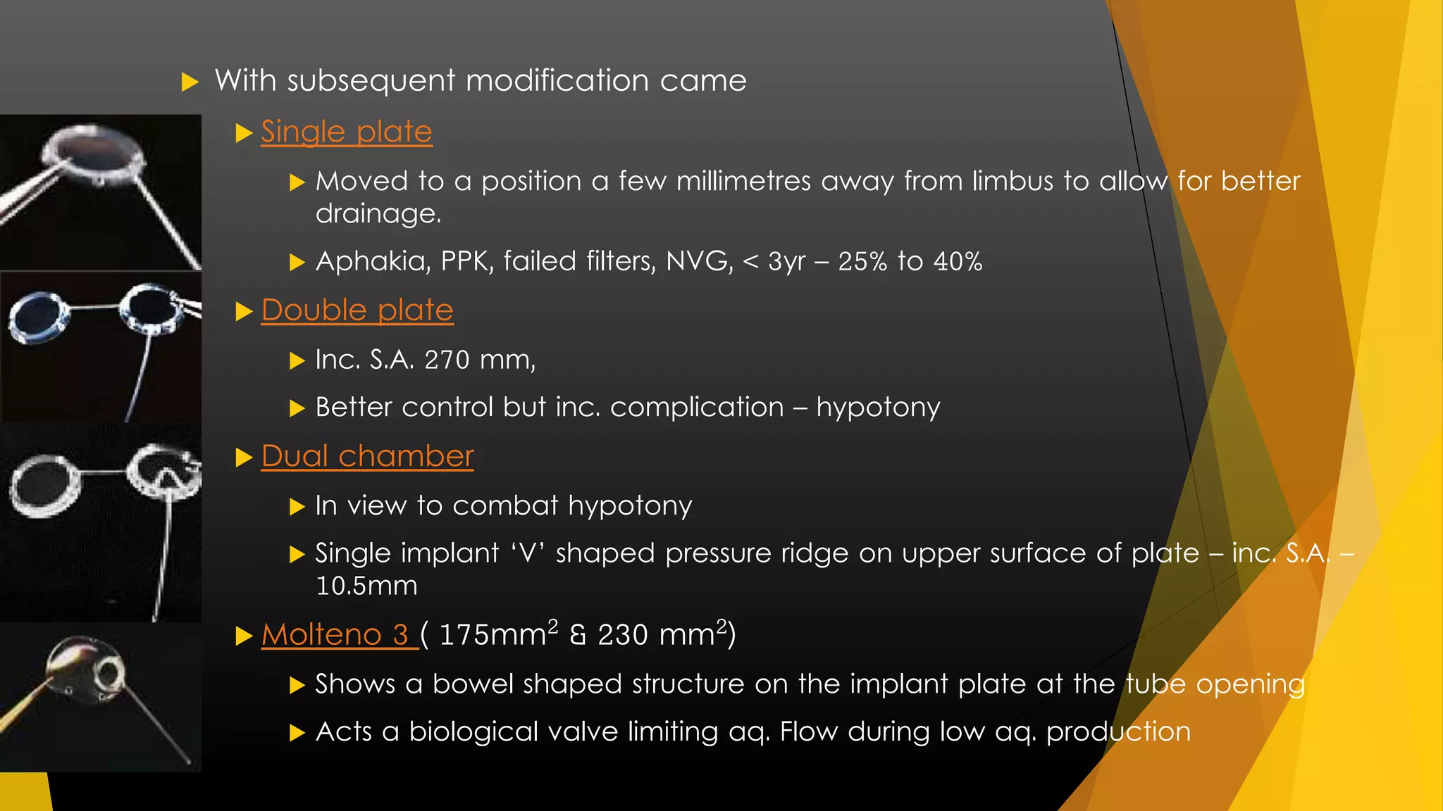  With subsequent modification came 
 Single plate 
 Moved to a position a few millimetres away from limbus to allow for better 
drainage. 
 Aphakia, PPK, failed filters, NVG, < 3yr – 25% to 40% 
 Double plate 
 Inc. S.A. 270 mm, 
 Better control but inc. complication – hypotony 
 Dual chamber 
 In view to combat hypotony 
 Single implant ‘V’ shaped pressure ridge on upper surface of plate – inc. S.A. – 
10.5mm 
 Molteno 3 ( 175mm² & 230 mm²) 
 Shows a bowel shaped structure on the implant plate at the tube opening 
 Acts a biological valve limiting aq. Flow during low aq. production 
 