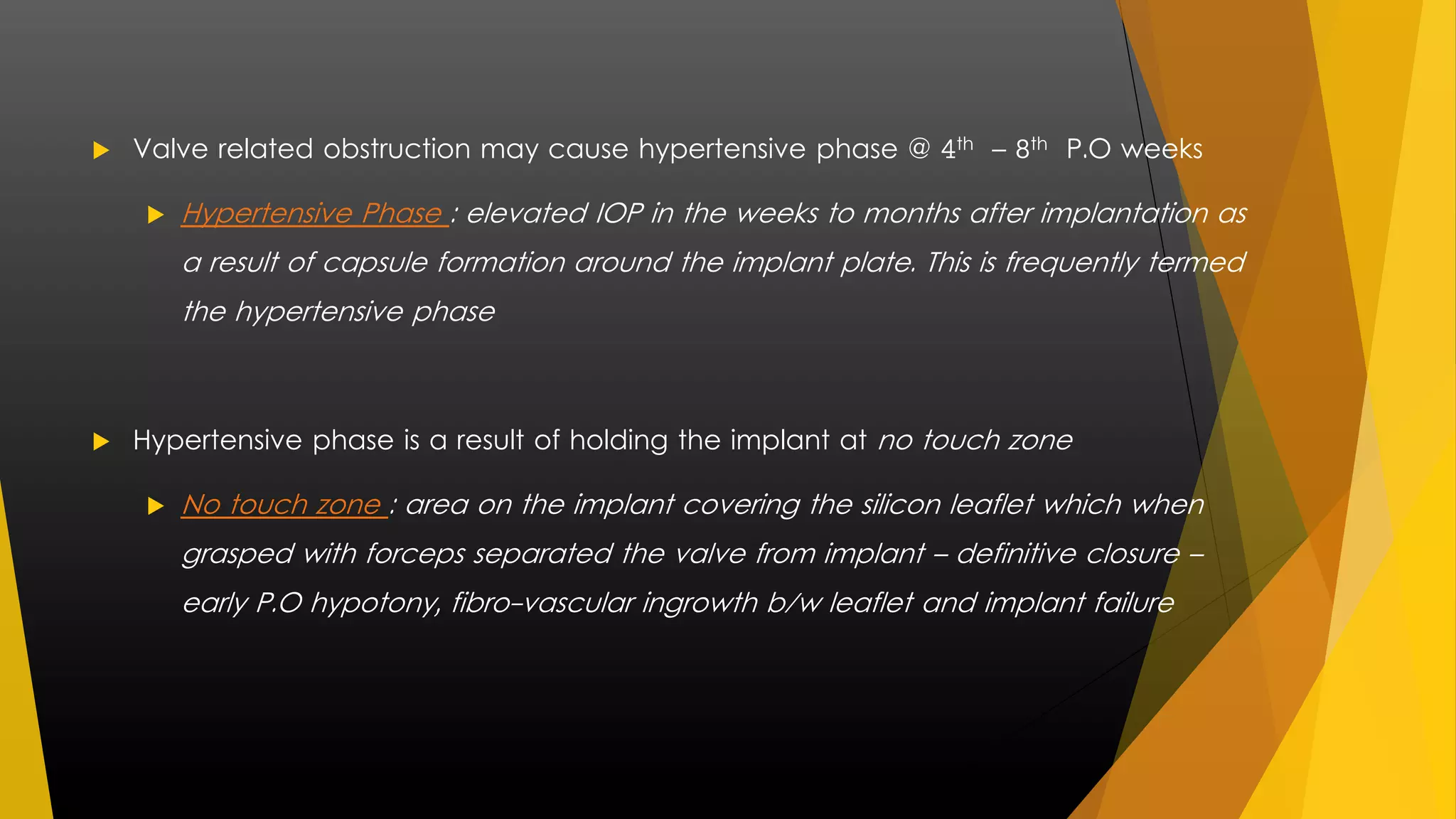  Valve related obstruction may cause hypertensive phase @ 4th – 8th P.O weeks 
 Hypertensive Phase : elevated IOP in the weeks to months after implantation as 
a result of capsule formation around the implant plate. This is frequently termed 
the hypertensive phase 
 Hypertensive phase is a result of holding the implant at no touch zone 
 No touch zone : area on the implant covering the silicon leaflet which when 
grasped with forceps separated the valve from implant – definitive closure – 
early P.O hypotony, fibro-vascular ingrowth b/w leaflet and implant failure 
 