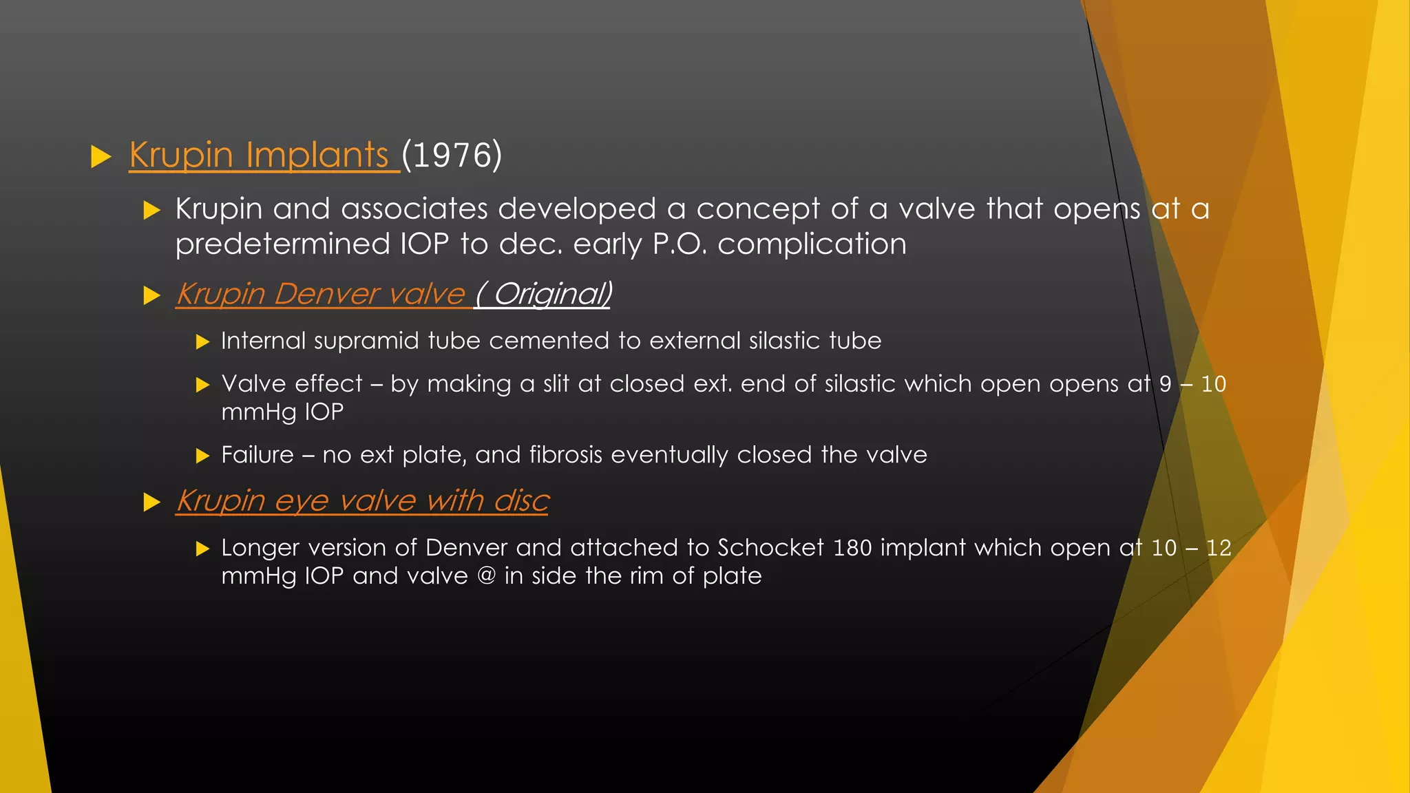  Krupin Implants (1976) 
 Krupin and associates developed a concept of a valve that opens at a 
predetermined IOP to dec. early P.O. complication 
 Krupin Denver valve ( Original) 
 Internal supramid tube cemented to external silastic tube 
 Valve effect – by making a slit at closed ext. end of silastic which open opens at 9 – 10 
mmHg IOP 
 Failure – no ext plate, and fibrosis eventually closed the valve 
 Krupin eye valve with disc 
 Longer version of Denver and attached to Schocket 180 implant which open at 10 – 12 
mmHg IOP and valve @ in side the rim of plate 
 