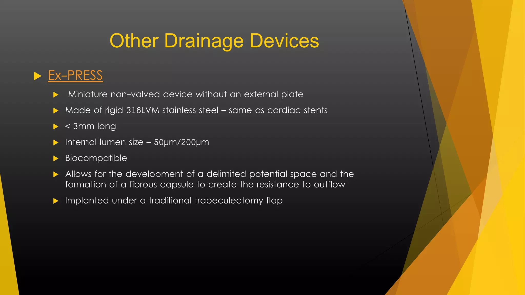 Other Drainage Devices 
 Ex-PRESS 
 Miniature non-valved device without an external plate 
 Made of rigid 316LVM stainless steel – same as cardiac stents 
 < 3mm long 
 Internal lumen size – 50μm/200μm 
 Biocompatible 
 Allows for the development of a delimited potential space and the 
formation of a fibrous capsule to create the resistance to outflow 
 Implanted under a traditional trabeculectomy flap 
 