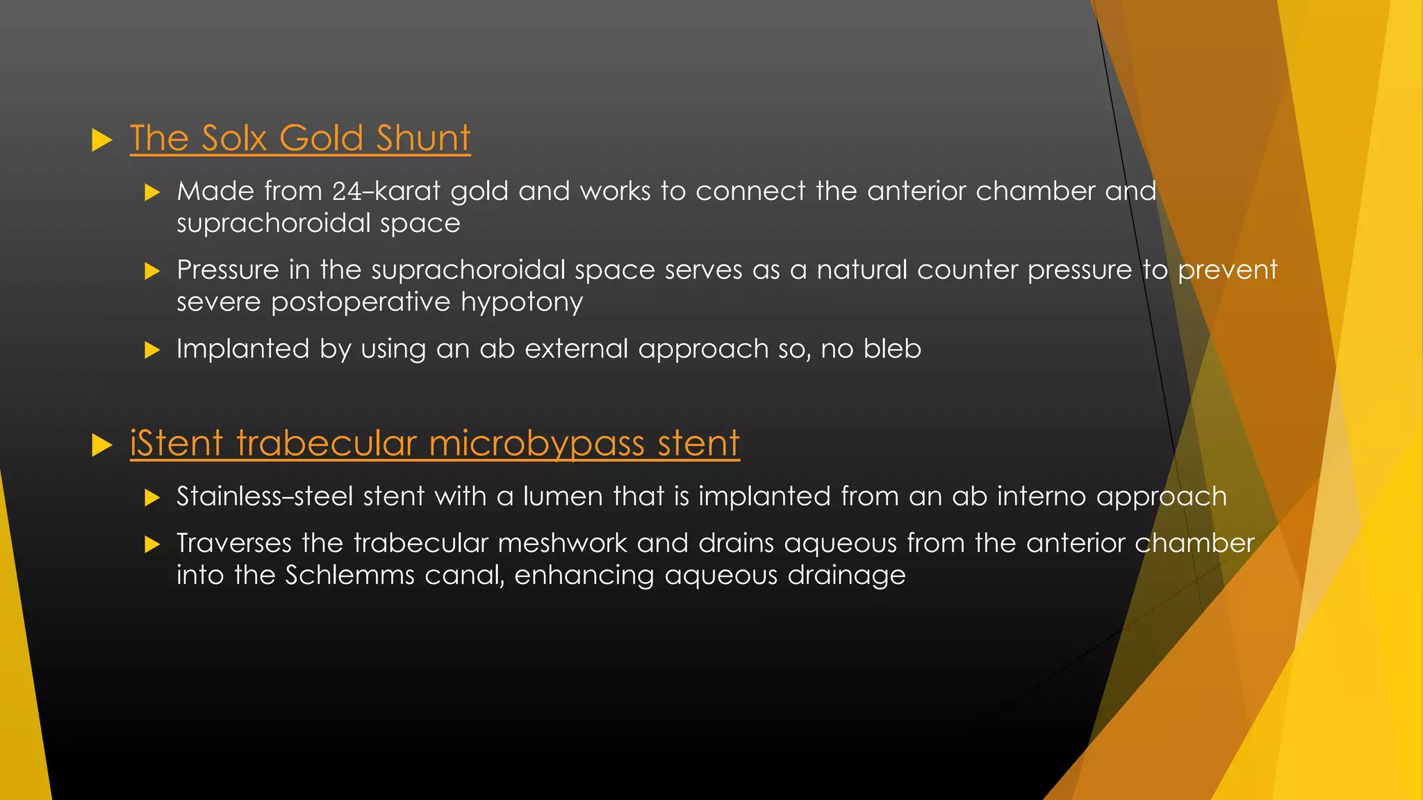 The Solx Gold Shunt 
 Made from 24-karat gold and works to connect the anterior chamber and 
suprachoroidal space 
 Pressure in the suprachoroidal space serves as a natural counter pressure to prevent 
severe postoperative hypotony 
 Implanted by using an ab external approach so, no bleb 
 iStent trabecular microbypass stent 
 Stainless-steel stent with a lumen that is implanted from an ab interno approach 
 Traverses the trabecular meshwork and drains aqueous from the anterior chamber 
into the Schlemms canal, enhancing aqueous drainage 
 