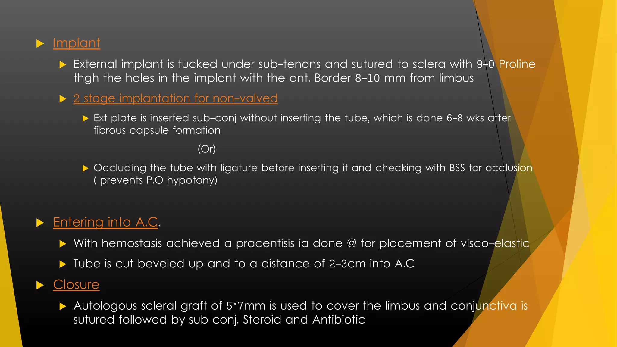  Implant 
 External implant is tucked under sub-tenons and sutured to sclera with 9-0 Proline 
thgh the holes in the implant with the ant. Border 8-10 mm from limbus 
 2 stage implantation for non-valved 
 Ext plate is inserted sub-conj without inserting the tube, which is done 6-8 wks after 
fibrous capsule formation 
(Or) 
 Occluding the tube with ligature before inserting it and checking with BSS for occlusion 
( prevents P.O hypotony) 
 Entering into A.C. 
 With hemostasis achieved a pracentisis ia done @ for placement of visco-elastic 
 Tube is cut beveled up and to a distance of 2-3cm into A.C 
 Closure 
 Autologous scleral graft of 5*7mm is used to cover the limbus and conjunctiva is 
sutured followed by sub conj. Steroid and Antibiotic 
 