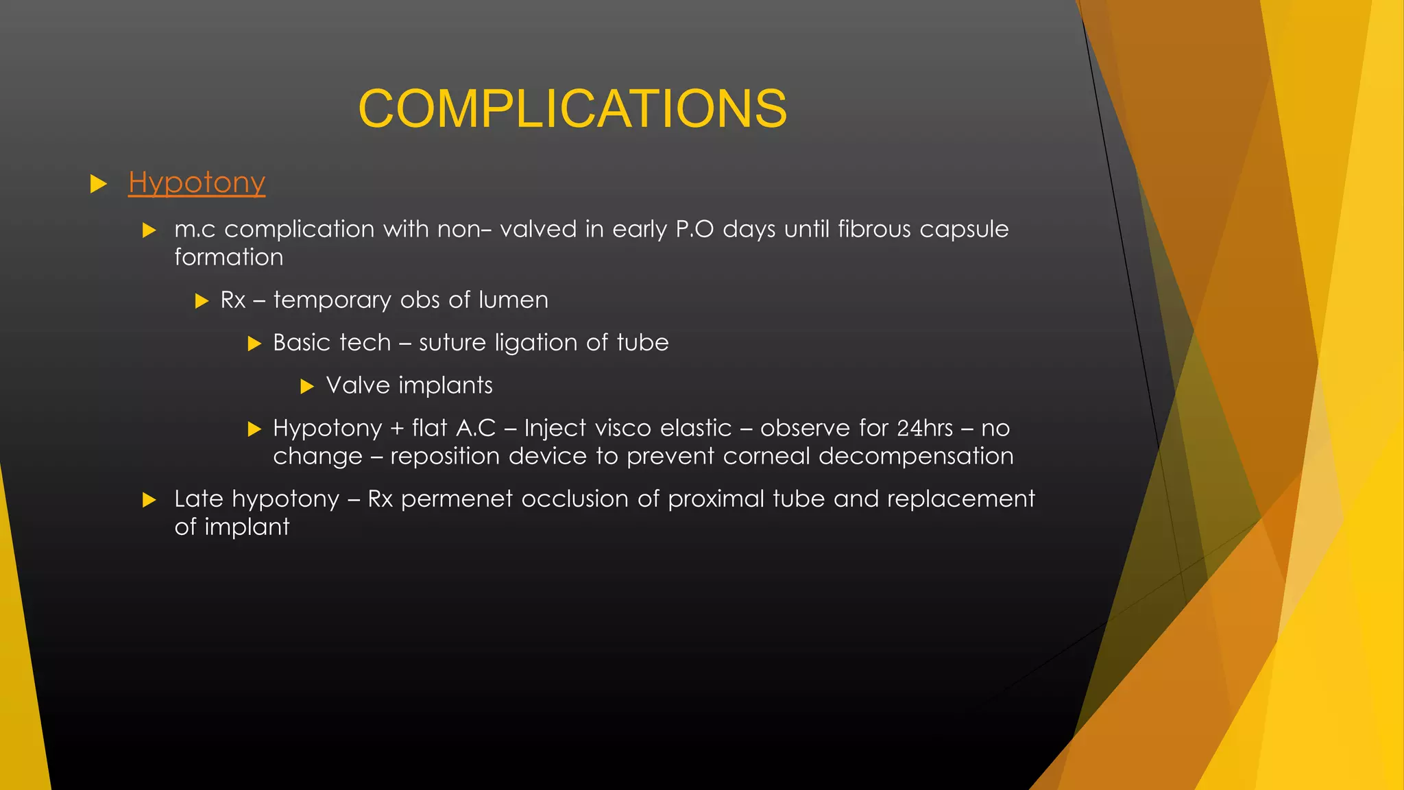 COMPLICATIONS 
 Hypotony 
 m.c complication with non- valved in early P.O days until fibrous capsule 
formation 
 Rx – temporary obs of lumen 
 Basic tech – suture ligation of tube 
 Valve implants 
 Hypotony + flat A.C – Inject visco elastic – observe for 24hrs – no 
change – reposition device to prevent corneal decompensation 
 Late hypotony – Rx permenet occlusion of proximal tube and replacement 
of implant 
 