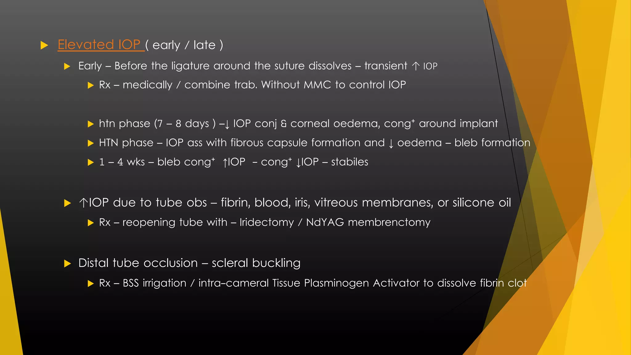  Elevated IOP ( early / late ) 
 Early – Before the ligature around the suture dissolves – transient ↑ IOP 
 Rx – medically / combine trab. Without MMC to control IOP 
 htn phase (7 – 8 days ) –↓ IOP conj & corneal oedema, cong⁺ around implant 
 HTN phase – IOP ass with fibrous capsule formation and ↓ oedema – bleb formation 
 1 – 4 wks – bleb cong⁺ ↑IOP - cong⁺ ↓IOP – stabiles 
 ↑IOP due to tube obs – fibrin, blood, iris, vitreous membranes, or silicone oil 
 Rx – reopening tube with – Iridectomy / NdYAG membrenctomy 
 Distal tube occlusion – scleral buckling 
 Rx – BSS irrigation / intra-cameral Tissue Plasminogen Activator to dissolve fibrin clot 
 