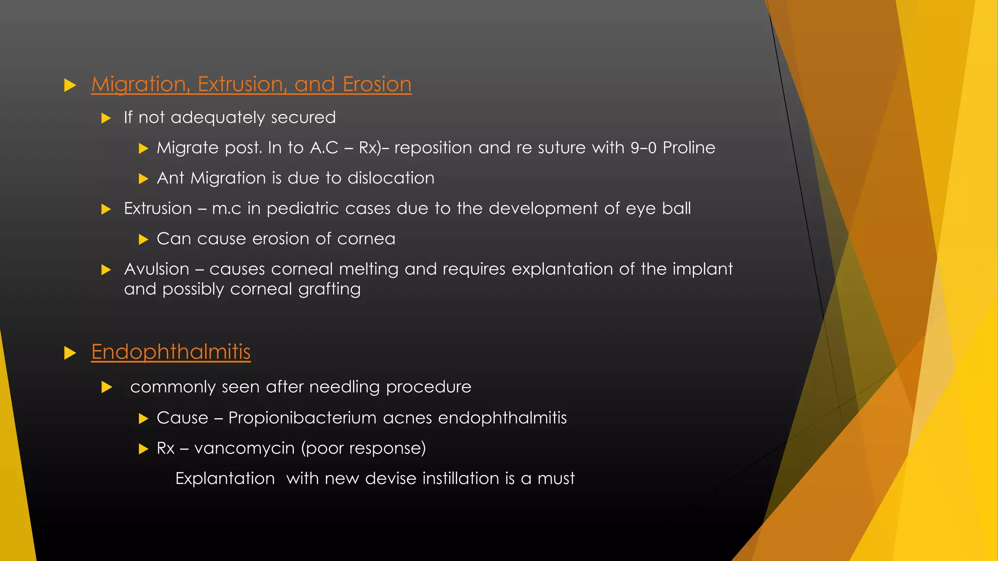  Migration, Extrusion, and Erosion 
 If not adequately secured 
 Migrate post. In to A.C – Rx)- reposition and re suture with 9-0 Proline 
 Ant Migration is due to dislocation 
 Extrusion – m.c in pediatric cases due to the development of eye ball 
 Can cause erosion of cornea 
 Avulsion – causes corneal melting and requires explantation of the implant 
and possibly corneal grafting 
 Endophthalmitis 
 commonly seen after needling procedure 
 Cause – Propionibacterium acnes endophthalmitis 
 Rx – vancomycin (poor response) 
Explantation with new devise instillation is a must 
 