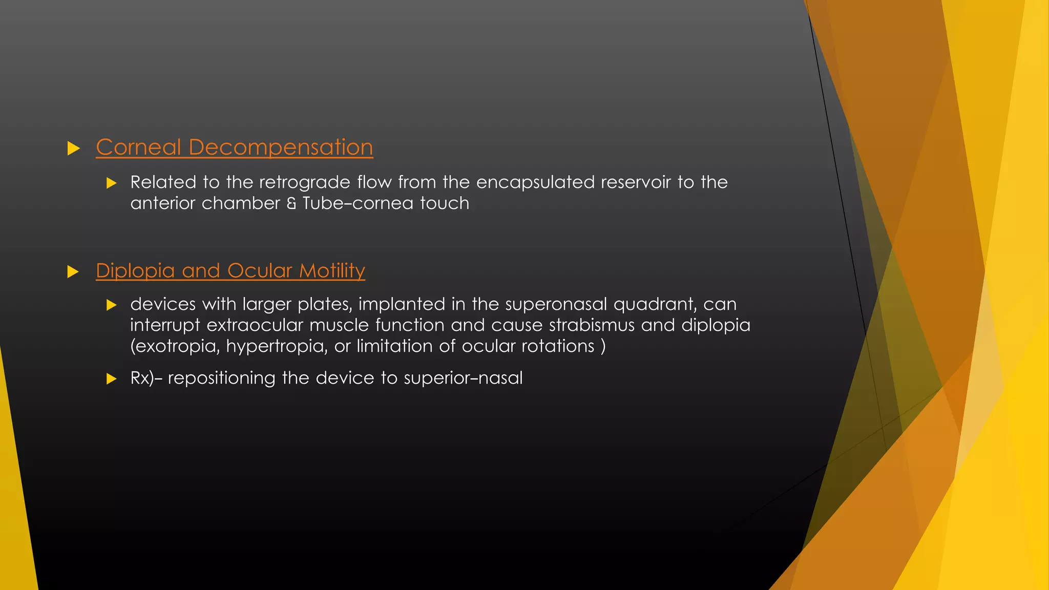  Corneal Decompensation 
 Related to the retrograde flow from the encapsulated reservoir to the 
anterior chamber & Tube-cornea touch 
 Diplopia and Ocular Motility 
 devices with larger plates, implanted in the superonasal quadrant, can 
interrupt extraocular muscle function and cause strabismus and diplopia 
(exotropia, hypertropia, or limitation of ocular rotations ) 
 Rx)- repositioning the device to superior-nasal 
 