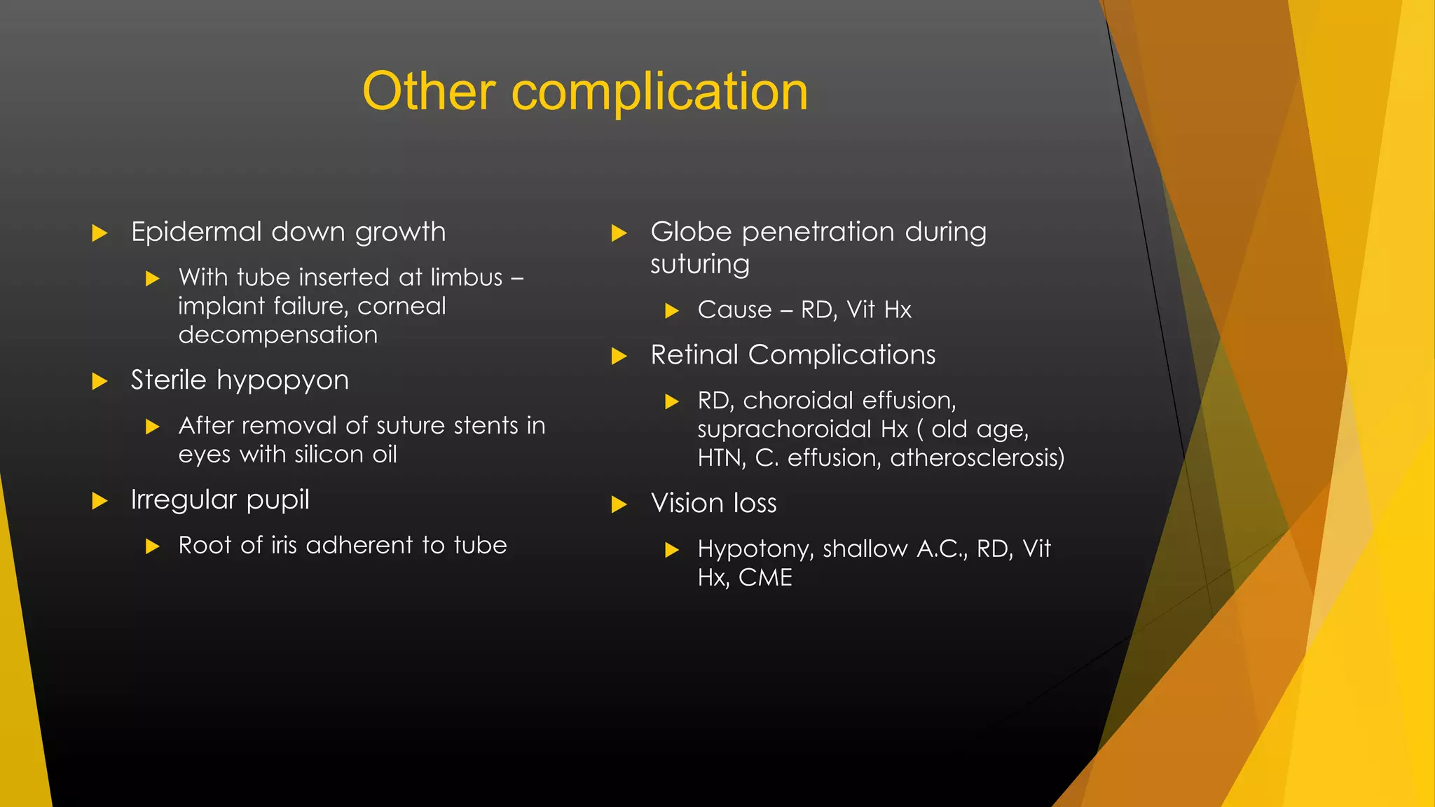 Other complication 
 Epidermal down growth 
 With tube inserted at limbus – 
implant failure, corneal 
decompensation 
 Sterile hypopyon 
 After removal of suture stents in 
eyes with silicon oil 
 Irregular pupil 
 Root of iris adherent to tube 
 Globe penetration during 
suturing 
 Cause – RD, Vit Hx 
 Retinal Complications 
 RD, choroidal effusion, 
suprachoroidal Hx ( old age, 
HTN, C. effusion, atherosclerosis) 
 Vision loss 
 Hypotony, shallow A.C., RD, Vit 
Hx, CME 
