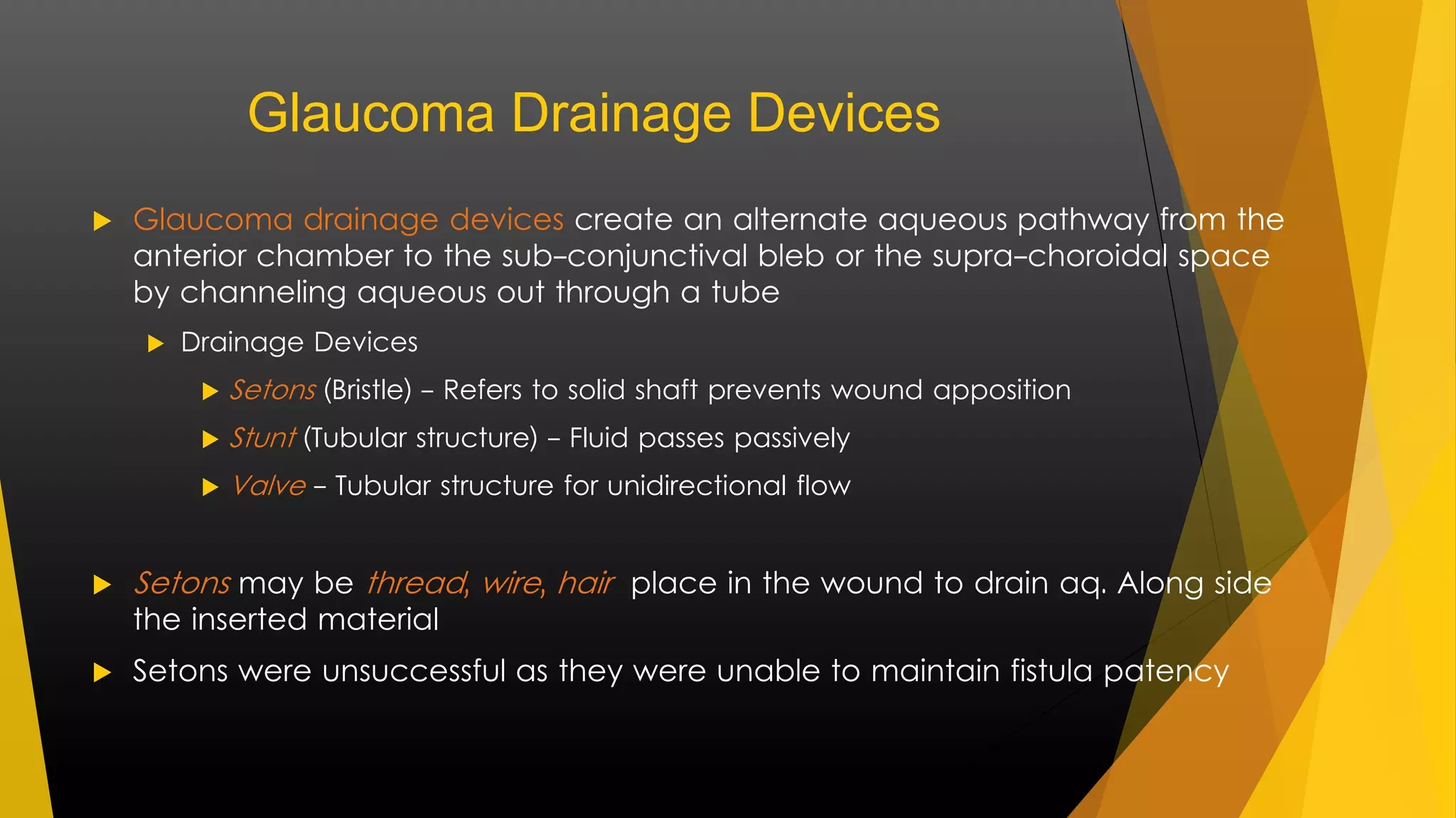Glaucoma Drainage Devices 
 Glaucoma drainage devices create an alternate aqueous pathway from the 
anterior chamber to the sub-conjunctival bleb or the supra-choroidal space 
by channeling aqueous out through a tube 
 Drainage Devices 
 Setons (Bristle) - Refers to solid shaft prevents wound apposition 
 Stunt (Tubular structure) - Fluid passes passively 
Valve - Tubular structure for unidirectional flow 
 Setons may be thread , wire , hair place in the wound to drain aq. Along side 
the inserted material 
 Setons were unsuccessful as they were unable to maintain fistula patency 
 
