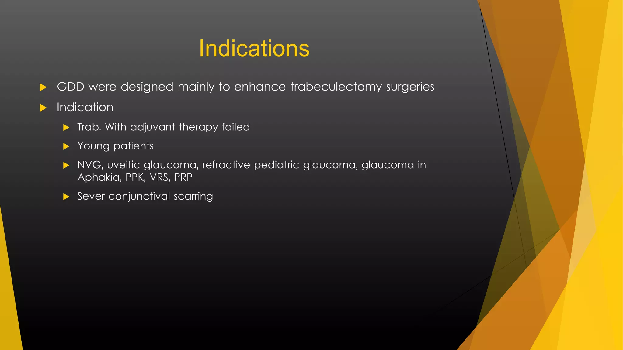 Indications 
 GDD were designed mainly to enhance trabeculectomy surgeries 
 Indication 
 Trab. With adjuvant therapy failed 
 Young patients 
 NVG, uveitic glaucoma, refractive pediatric glaucoma, glaucoma in 
Aphakia, PPK, VRS, PRP 
 Sever conjunctival scarring 
 