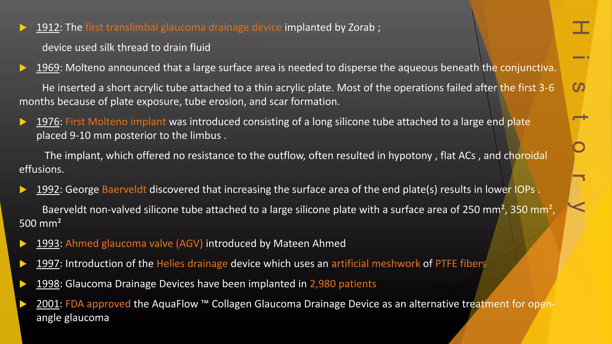 H i s t o r y 
 1912: The first translimbal glaucoma drainage device implanted by Zorab ; 
device used silk thread to drain fluid 
 1969: Molteno announced that a large surface area is needed to disperse the aqueous beneath the conjunctiva. 
He inserted a short acrylic tube attached to a thin acrylic plate. Most of the operations failed after the first 3-6 
months because of plate exposure, tube erosion, and scar formation. 
 1976: First Molteno implant was introduced consisting of a long silicone tube attached to a large end plate 
placed 9-10 mm posterior to the limbus . 
The implant, which offered no resistance to the outflow, often resulted in hypotony , flat ACs , and choroidal 
effusions. 
 1992: George Baerveldt discovered that increasing the surface area of the end plate(s) results in lower IOPs . 
Baerveldt non-valved silicone tube attached to a large silicone plate with a surface area of 250 mm², 350 mm², 
500 mm² 
 1993: Ahmed glaucoma valve (AGV) introduced by Mateen Ahmed 
 1997: Introduction of the Helies drainage device which uses an artificial meshwork of PTFE fibers 
 1998: Glaucoma Drainage Devices have been implanted in 2,980 patients 
 2001: FDA approved the AquaFlow ™ Collagen Glaucoma Drainage Device as an alternative treatment for open-angle 
glaucoma 
 