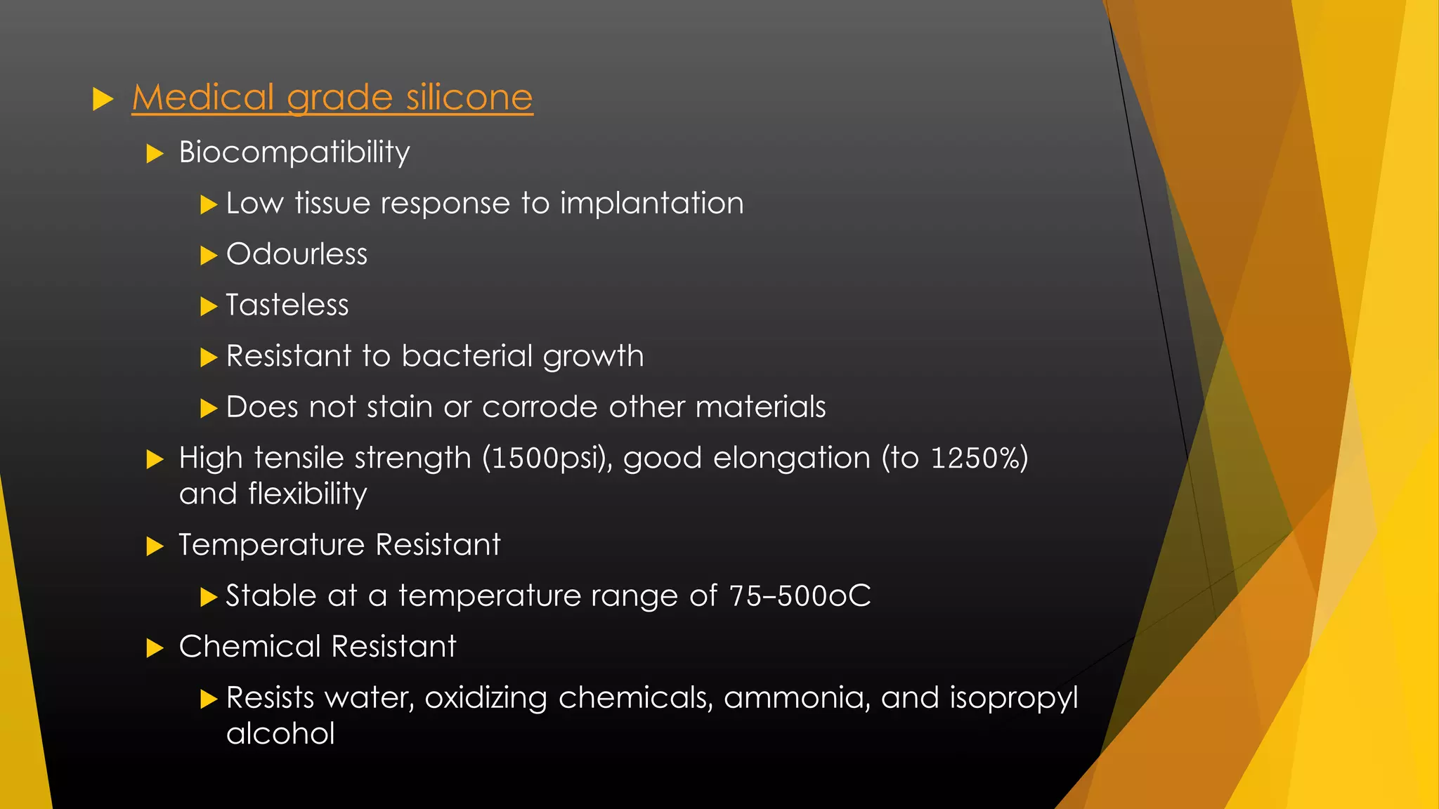  Medical grade silicone 
 Biocompatibility 
 Low tissue response to implantation 
 Odourless 
 Tasteless 
 Resistant to bacterial growth 
 Does not stain or corrode other materials 
 High tensile strength (1500psi), good elongation (to 1250%) 
and flexibility 
 Temperature Resistant 
 Stable at a temperature range of 75-500oC 
 Chemical Resistant 
 Resists water, oxidizing chemicals, ammonia, and isopropyl 
alcohol 
 