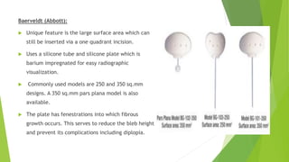 Baerveldt (Abbott):
 Unique feature is the large surface area which can
still be inserted via a one quadrant incision.
 Uses a silicone tube and silicone plate which is
barium impregnated for easy radiographic
visualization.
 Commonly used models are 250 and 350 sq.mm
designs. A 350 sq.mm pars plana model is also
available.
 The plate has fenestrations into which fibrous
growth occurs. This serves to reduce the bleb height
and prevent its complications including diplopia.
 
