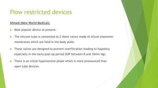 Flow restricted devices
Ahmed (New World Medical):
 Most popular device at present.
 The silicone tube is connected to 2 sheet valves made of silicon elastomer
membranes which are held in the body plate.
 These valves are designed to prevent overfiltration leading to hypotony
especially in the early post-op period (IOP between 8 and 10mm Hg).
 There is an initial hypertensive phase which is more pronounced than
open tube devices.
 
