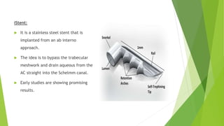 iStent:
 It is a stainless steel stent that is
implanted from an ab interno
approach.
 The idea is to bypass the trabecular
meshwork and drain aqueous from the
AC straight into the Schelmm canal.
 Early studies are showing promising
results.
 