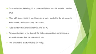  Tube is then cut, bevel up, so as to extend 2-3 mm into the anterior chamber
(AC).
 Then a 23-gauge needle is used to create a tract, parallel to the iris plane, to
enter the AC, without touching the cornea.
 Tube is entered via the needle track into the AC
 To prevent erosion of the tube at the limbus, pericardium, donor sclera or
cornea is sutured over the tube at this site.
 The conjunctiva is sutured using 6-0 Vicryl.
 
