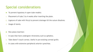 Special considerations
 To prevent hypotony in open tube models:
1. Placement of tube 3 to 4 weeks after inserting the plate.
2. Ligature of tube with Vicryl to prevent drainage till the suture dissolves.
3. Usage of stents.
 Pars plana insertion:
1. In eyes that have undergone vitrectomy such as aphakics.
2. Tube doesn’t touch cornea. Useful in pre-existing corneal grafts
3. In cases with extensive peripheral anterior synechiae.
 
