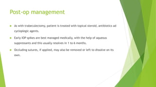 Post-op management
 As with trabeculectomy, patient is treated with topical steroid, antibiotics ad
cycloplegic agents.
 Early IOP spikes are best managed medically, with the help of aqueous
suppressants and this usually resolves in 1 to 6 months.
 Occluding sutures, if applied, may also be removed or left to dissolve on its
own.
 