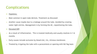 Complications
 Hypotony:
 Most common in open tube devices. Treatment as discussed
 Another cause maybe due to a leakage around the tube. Avoided by creating
water tight entries. Management is by forming the AC, repositioning the tube.
 Elevated IOP:
 As a result of inflammation. This is treated medically and usually resolves in 1-6
months
 Early causes include occlusion by blood clot, iris, vitreous membrane.
 Treated by irrigating the tube with a paracentesis or opening with Nd-Yag laser.
 