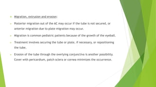  Migration, extrusion and erosion:
 Posterior migration out of the AC may occur if the tube is not secured, or
anterior migration due to plate migration may occur.
 Migration is common pediatric patients because of the growth of the eyeball.
 Treatment involves securing the tube or plate, if necessary, or repositioning
the tube.
 Erosion of the tube through the overlying conjunctiva is another possibility.
Cover with pericardium, patch sclera or cornea minimizes the occurrence.
 