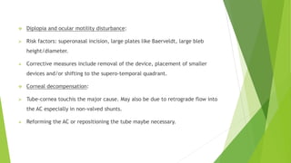  Diplopia and ocular motility disturbance:
 Risk factors: superonasal incision, large plates like Baerveldt, large bleb
height/diameter.
 Corrective measures include removal of the device, placement of smaller
devices and/or shifting to the supero-temporal quadrant.
 Corneal decompensation:
 Tube-cornea touchis the major cause. May also be due to retrograde flow into
the AC especially in non-valved shunts.
 Reforming the AC or repositioning the tube maybe necessary.
 
